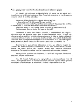 59
Para o grupo pensar e aprofundar através de troca de idéias em grupos
No período das Cruzadas (aproximadamente do Século XII ao Século XIV),
Jerusalém era o cenário de trágicos conflitos. Ainda hoje esta parte do mundo vive em
constante estado de conflitos e tensões.
Fazer uma comparação entre os conflitos dos dois períodos.
- Há semelhanças? Há diferenças? Em que sentido?
- Existem "Guerras Santas" ou conflitos religiosos hoje? O que dizer dos conflitos
na Irlanda onde se falam em atritos entre Protestantes e Católicos?
- As brigas entre o Irã e os Estados Unidos são questões religiosas ou não?
As Cruzadas e Guerras Santas têm lugar na fé cristã?
Certamente o cristão não aceita a violência, o derramamento de sangue e
conquistas feitas por armas de guerra. Mas há muitos elementos numa "Cruzada" que
valem a pena levar a sério: o envolvimento de muita gente de todas as idades mobilizando
e somando esforços em torno de uma causa, desafiando todos a um espírito de dedicação,
sacrifício e até a disposição de morrer pela causa se necessário for. A vida cristã significa
dedicação e significa estar do lado do bem na luta contra o mal (confira Ef 6.12).
Examinar com o grupo e trocar idéias sobre os hinos que utilizam a imagem das
Cruzadas. No Hinário Evangélico, quase todos os hinos entre números 401 e 437 usam
palavras que fazem lembrar das Cruzadas: avante, lutai, soldados, estandarte,
comandante, Rei, pelejai, armadura, marchai, no posto achado, combate, vencedor.
Estas palavras aparecem em um só hino — o de nº 401. Vejam em outros hinos
deste setor imagens semelhantes.
Hino 206 (Castelo Forte) apresenta o próprio Deus em termos militares. Hino 182
coloca a dedicação em termos de ficar no lado do bom Salvador. A quarta estrofe apresenta
uma imagem fortemente ligada ao espírito das Cruzadas. Trocar idéias sobre isto.
 