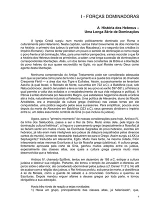 6
I - FORÇAS DOMINADORAS
A História dos Hebreus –
Uma Longa Série de Dominações
A Igreja Cristã surgiu num mundo politicamente dominado por Roma e
culturalmente pelo Helenismo. Neste capítulo, vamos tratar brevemente de dois momentos
na história: o primeiro dos judeus (o período dos Macabeus), e o segundo dos cristãos (o
Império Romano). Vamos tentar perceber um pouco o sentido de dominação e como reage
o povo frente a tal dominação. Mas, para uma melhor perspectiva, vamos recordar o que foi
a história dos Hebreus desde os primórdios, a saber: uma longa sucessão de dominações e
correspondentes libertações. Aliás, um dos temas mais constantes da Bíblia é a libertação
do povo hebreu da sua quase escravidão no Egito, na qual Moisés serviu Deus como
agente desta libertação.
Nenhuma compreensão do Antigo Testamento pode ser considerada adequada
sem que se perceba como pano de fundo o surgimento e a queda dos impérios do chamado
Crescente Fértil — a área dos rios Tigre e Eufrates. Assim, sucessivamente se levantam
Assíria (à qual Israel, o Reinado do Norte, sucumbia em 722 a.C), a Babilônia (que, sob
Nabucodonosor, destrói Jerusalém e leva a nata do seu povo ao exílio 597-581), a Pérsia (a
qual permite a volta dos exilados e o restabelecimento de sua vida religiosa e política). A
Pérsia é então dominada por Alexandre Magno, que estabelece hegemonia desde a Grécia
até a índia, naturalmente incluindo a Palestina. Uma política de Alexandre, aluno do filósofo
Aristóteles, era a imposição da cultura grega (helênica) nas vastas terras por ele
conquistadas, uma prática seguida pelos seus sucessores. Para simplificar, poucos anos
depois da morte de Alexandre em Babilônia (323 a.C), seus generais dividiram o império
entre si, um deles assumindo controle da Síria (o que incluía os judeus).
Agora, para o "primeiro momento" de nossas considerações para hoje, Antíoco IV,
da linha dos Selêucidos, passa a ser o Rei da Síria. Muito antes dele, pela lógica da
dominação cultural helênica*, a língua e o pensamento grego (especialmente a filosofia) já
se faziam sentir em muitos níveis. As Escrituras Sagradas do povo hebraico, escritas em
hebraico, já não eram mais inteligíveis aos judeus da diáspora (espalhados pelos diversos
cantos do mundo), tornando necessário traduzirem-se para o Grego. Assim surgiu a LXX (a
Septuaginta)* traduzida em Alexandria, Egito. Muito mais tarde, na mesma cidade, Filon
interpretaria estas mesmas Escrituras à luz da filosofia grega (platônica). A cultura grega,
fortemente aprovada pela corte da Síria, ganhou muitos adeptos entre os judeus,
especialmente das classes altas, aos quais a cultura grega parecia muito mais
desenvolvida que a hebraica.
Antíoco IV, chamado Epifânio, tentou em dezembro de 168 a.C. extirpar a cultura
judaica e destruir sua religião. Portanto, ele tomou o templo de Jerusalém e ofereceu um
porco sobre o altar-mor, ato considerado abominável pelos judeus (cf. Daniel 11.31). No afã
de acabar com a religião dos judeus, o Rei Antíoco proibiu, sob pena de morte, a obediência
à lei de Moisés, como a guarda do sábado e a circuncisão. Confiscou e queimou as
Escrituras. Depois mandou erguer altares a deuses gregos por toda parte, e tornou
obrigatória a sua adoração.
Havia três níveis de reação a estas novidades:
1) Havia um grupo, principalmente das classes altas, já helenizado*, que,
 