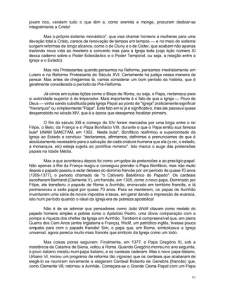 61
jovem rico, vendem tudo o que têm e, como eremita e monge, procuram dedicar-se
integralmente a Cristo!
Mas o próprio sistema monástico*, que visa chamar homens e mulheres para uma
devoção total a Cristo, carece de renovação de tempos em tempos — e no meio do sistema
surgem reformas de longo alcance, como o de Cluny e o de Cister, que acabam não apenas
trazendo nova vida ao mosteiro e convento mas para a Igreja toda (veja lição número XI
dessa caderno sobre o Poder Eclesiástico e o Poder Temporal, ou seja, a relação entre a
Igreja e o Estado).
Mas nós Protestantes quando pensamos na Reforma, pensamos imediatamente em
Lutero e na Reforma Protestante do Século XVI. Certamente há justiça nessa maneira de
pensar. Mas antes de chegarmos lá, vamos considerar um bom período da história, que é
geralmente considerada o período da Pré-Reforma.
Já vimos em outras lições como o Bispo de Roma, ou seja, o Papa, reclamava para
si autoridade superior à do Imperador. Mais importante é o fato de que a Igreja — Povo de
Deus — vinha sendo substituída pela Igreja Papal ao ponto de "Igreja" praticamente significar
"hierarquia" ou simplesmente "Papa". Este fato em si já é significativo, mas ele passava quase
despercebido no século XIV, que é a época que desejamos focalizar primeiro.
O fim do século XIII e começo do XIV foram marcados por uma briga entre o rei
Filipe, o Belo, da França e o Papa Bonifácio VIII, durante o que o Papa emitiu sua famosa
bula* UNAM SANCTAM, em 1302. Nesta bula*, Bonifácio reafirmou a superioridade da
Igreja ao Estado e concluiu: "declaramos, afirmamos, definimos e prenunciamos de que é
absolutamente necessário para a salvação de cada criatura humana que ela (o rei, o estado,
a monarquia, etc) esteja sujeita ao pontífice romano". Isto marca o auge das pretensões
papais na Idade Média.
Mas o que aconteceu depois foi como um golpe às pretensões e ao prestígio papal.
Não apenas o Rei da França reagiu e conseguiu prender o Papa Bonifácio, mas não muito
depois o papado passou a estar debaixo do domínio francês por um período de quase 70 anos
(1309-1377), o período chamado de "o Cativeiro Babilônico do Papado". Os cardeais
escolheram Bertrand (Clemente V), um francês, em 1305, como o novo papa. Dominado por
Filipe, ele transferiu o papado de Roma a Avinhão, encravado em território francês, e lá
permaneceu a sede papal por quase 70 anos. Para se manterem, os papas de Avinhão
inventaram uma série de novos impostos e taxas, em geral dando a impressão de avareza,
isto num período quando o ideal da Igreja era de pobreza apostólica!
Não é de se admirar que pensadores como João Wiclif citavam como modelo do
papado homens simples e pobres como o Apóstolo Pedro, uma óbvia comparação com a
pompa e riqueza dos chefes da Igreja em Avinhão. Também é compreensível que, em plena
Guerra dos Cem Anos (entre Inglaterra e França), Wiclif, um patriótico inglês, tivesse pouca
simpatia para com o papado francês! Sim, o papa que, em Roma, simbolizava a Igreja
universal, agora parecia muito mais francês que símbolo da Igreja como um todo.
Mas coisas piores seguiram. Finalmente, em 1377, o Papa Gregório XI, sob a
insistência de Catarina de Siena, voltou a Roma. Quando Gregório morreu no ano seguinte,
o povo italiano insistiu num papa italiano, e os cardeais cederam. Mas o novo papa italiano,
Urbano VI, iniciou um programa de reforma tão vigoroso que os cardeais que acabaram de
elegê-lo se reuniram novamente e elegeram Cardeal Roberto de Genebra (francês) que,
como Clemente VII, retornou a Avinhão. Começara-se o Grande Cisma Papal com um Papa
 