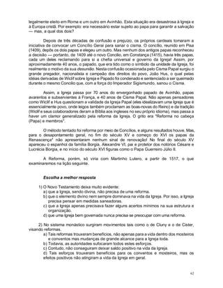 62
legalmente eleito em Roma e um outro em Avinhão. Esta situação era desastrosa à Igreja e
à Europa cristã. Por exemplo: era necessário estar sujeito ao papa para garantir a salvação
— mas, a qual dos dois?
Depois de três décadas de confusão e prejuízo, os próprios cardeais tomaram a
iniciativa de convocar um Concílio Gerai para sanar o cisma. O concílio, reunido em Pisa
(1409), depôs os dois papas e elegeu um outro. Mas nenhum dos antigos papas reconheceu
a decisão — portanto, de 1409 até o novo Concilio, em Constança (1415), havia três papas,
cada um deles reclamando para si a chefia universal e governo da Igreja! Assim, por
aproximadamente 40 anos, o papado, que era tido como o símbolo da unidade da Igreja, foi
realmente o motivo da sua desunião. Nesta confusão ocasionada pelo Cisma Papal surgiu o
grande pregador, nacionalista e campeão dos direitos do povo, João Hus, o qual pelas
idéias derivadas de Wiclif sobre Igreja e Papado foi condenado e sentenciado a ser queimado
durante o mesmo Concilio que, com a força do Imperador Sigismundo, sanou o Cisma.
Assim, a Igreja passa por 70 anos do envergonhado papado de Avinhão, papas
avarentos e subservientes à França, e 40 anos de Cisma Papal. Não apenas pensadores
como Wiclif e Hus questionam a validade da Igreja Papal (eles idealizavam uma Igreja que é
essencialmente povo, onde leigos também proclamam as boas-novas do Reino) e da tradição
(Wiclif e seus colaboradores deram a Bíblia aos ingleses no seu próprio idioma), mas passa a
haver um clamor generalizado pela reforma da Igreja. O grito era "Reforma no cabeça
(Papa) e membros".
O método tentado foi reforma por meio de Concílios, e alguns resultados houve. Mas,
para o desapontamento geral, no fim do século XV e começo do XVI os papas da
Renascença* não apresentaram nenhum sinal de renovação! No final do século XV
apareceu o espanhol da família Borgia, Alexandre VI, pai e protetor dos notórios Césare e
Lucrécia Borgia, e no início do século XVI figuras como o Papa Guerreiro Júlio II.
A Reforma, porém, só viria com Martinho Lutero, a partir de 1517, o que
examinaremos na lição seguinte.
Escolha a melhor resposta
1) O Novo Testamento deixa muito evidente:
a) que a Igreja, sendo divina, não precisa de uma reforma.
b) que o elemento divino nem sempre dominava na vida da Igreja. Por isso, a Igreja
precisa pensar em medidas saneadoras.
c) que a Igreja apenas precisava fazer alguns acertos mínimos na sua estrutura e
organização.
d) que uma Igreja bem governada nunca precisa se preocupar com uma reforma.
2) No sistema monástico surgiram movimentos tais como o de Cluny e o de Cister,
visando reformas.
a) Tais reformas trouxeram benefícios, não apenas para a vida dentro dos mosteiros
e conventos mas mudanças de grande alcance para a Igreja toda.
b) Todavia, as autoridades sufocaram todos estes esforços.
c) Contudo, não conseguiram deixar saldo positivo na vida da Igreja.
d) Tais esforços trouxeram benefícios para os conventos e mosteiros, mas os
efeitos positivos não atingiram a vida da Igreja em geral.
 