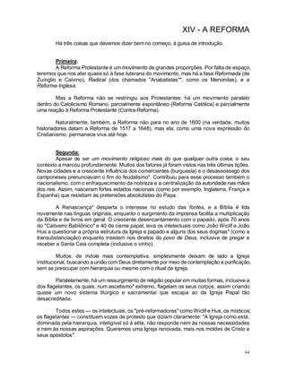 64
XIV - A REFORMA
Há três coisas que devemos dizer bem no começo, à guisa de introdução.
Primeira:
A Reforma Protestante é um movimento de grandes proporções. Por falta de espaço,
teremos que nos ater quase só à fase luterana do movimento, mas há a fase Reformada (de
Zuínglio e Calvino), Radical (dos chamados "Anabatistas*", como os Menonitas), e a
Reforma Inglesa.
Mas a Reforma não se restringiu aos Protestantes: há um movimento paralelo
dentro do Catolicismo Romano, parcialmente espontâneo (Reforma Católica) e parcialmente
uma reação à Reforma Protestante (Contra-Reforma).
Naturalmente, também, a Reforma não para no ano de 1600 (na verdade, muitos
historiadores datam a Reforma de 1517 a 1648), mas ela, como uma nova expressão do
Cristianismo, permanece viva até hoje.
Segunda:
Apesar de ser um movimento religioso mais do que qualquer outra coisa, o seu
contexto a marcou profundamente. Muitos dos fatores já foram vistos nas três últimas lições.
Novas cidades e a crescente influência dos comerciantes (burguesia) e o desassossego dos
camponeses prenunciavam o fim do feudalismo*. Contribuiu para esse processo também o
nacionalismo, com o enfraquecimento da nobreza e a centralização da autoridade nas mãos
dos reis. Assim, nasceram fortes estados nacionais (como por exemplo, Inglaterra, França e
Espanha) que resistiam às pretensões absolutistas do Papa.
A Renascença* desperta o interesse no estudo das fontes, e a Bíblia é lida
novamente nas línguas originais, enquanto o surgimento da imprensa facilita a multiplicação
da Bíblia e de livros em geral. O crescente desencantamento com o papado, após 70 anos
do "Cativeiro Babilônico" e 40 de cisma papal, leva os intelectuais como João Wiclif e João
Hus a questionar a própria estrutura da Igreja e papado e alguns dos seus dogmas* (como a
transubstanciação) enquanto insistem nos direitos do povo de Deus, inclusive de pregar e
receber a Santa Ceia completa (inclusive o vinho).
Muitos, de índole mais contemplativa, simplesmente deixam de lado a Igreja
institucional, buscando a união com Deus diretamente por meio de contemplação e purificação,
sem se preocupar com hierarquia ou mesmo com o ritual da Igreja.
Paralelamente, há um ressurgimento de religião popular em muitas formas, inclusive a
dos flagelantes, os quais, num ascetismo* extremo, flagelam os seus corpos, assim criando
quase um novo sistema litúrgico e sacramentai que escapa ao da Igreja Papal tão
desacreditada.
Todos estes — os intelectuais, os "pré-reformadores" como Wiclif e Hus, os místicos;
os flagelantes — constituem vozes de protesto que diziam claramente: "A Igreja como está,
dominada pela hierarquia, inteligível só à elite, não responde nem às nossas necessidades
e nem às nossas aspirações. Queremos uma Igreja renovada, mais nos moldes de Cristo e
seus apóstolos".
 
