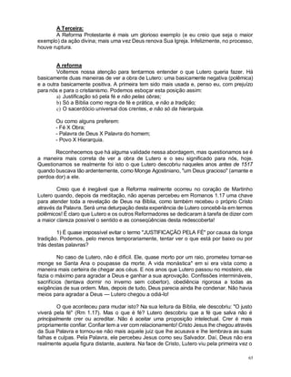 65
A Terceira:
A Reforma Protestante é mais um glorioso exemplo (e eu creio que seja o maior
exemplo) da ação divina; mais uma vez Deus renova Sua Igreja. Infelizmente, no processo,
houve ruptura.
A reforma
Voltemos nossa atenção para tentarmos entender o que Lutero queria fazer. Há
basicamente duas maneiras de ver a obra de Lutero: uma basicamente negativa (polêmica)
e a outra basicamente positiva. A primeira tem sido mais usada e, penso eu, com prejuízo
para nós e para o cristianismo. Podemos esboçar esta posição assim:
a) Justificação só pela fé e não pelas obras;
b) Só a Bíblia como regra de fé e prática, e não a tradição;
c) O sacerdócio universal dos crentes, e não só da hierarquia.
Ou como alguns preferem:
- Fé X Obra;
- Palavra de Deus X Palavra do homem;
- Povo X Hierarquia.
Reconhecemos que há alguma validade nessa abordagem, mas questionamos se é
a maneira mais correta de ver a obra de Lutero e o seu significado para nós, hoje.
Questionamos se realmente foi isto o que Lutero descobriu naqueles anos antes de 1517
quando buscava tão ardentemente, como Monge Agostiniano, "um Deus gracioso" (amante e
perdoa dor) a ele.
Creio que é inegável que a Reforma realmente ocorreu no coração de Martinho
Lutero quando, depois da meditação, não apenas percebeu em Romanos 1.17 uma chave
para atender toda a revelação de Deus na Bíblia, como também recebeu o próprio Cristo
através da Palavra. Será uma deturpação desta experiência de Lutero concebê-la em termos
polêmicos! É claro que Lutero e os outros Reformadores se dedicaram à tarefa de dizer com
a maior clareza possível o sentido e as conseqüências desta redescoberta!
1) É quase impossível evitar o termo "JUSTIFICAÇÃO PELA FÉ" por causa da longa
tradição. Podemos, pelo menos temporariamente, tentar ver o que está por baixo ou por
trás destas palavras?
No caso de Lutero, não é difícil. Ele, quase morto por um raio, prometeu tornar-se
monge se Santa Ana o poupasse da morte. A vida monástica* em si era vista como a
maneira mais certeira de chegar aos céus. E nos anos que Lutero passou no mosteiro, ele
fazia o máximo para agradar a Deus e ganhar a sua aprovação. Confissões intermináveis,
sacrifícios (tentava dormir no inverno sem cobertor), obediência rigorosa a todas as
exigências de sua ordem. Mas, depois de tudo, Deus parecia ainda lhe condenar. Não havia
meios para agradar a Deus — Lutero chegou a odiá-lo!
O que aconteceu para mudar isto? Na sua leitura da Bíblia, ele descobriu: "O justo
viverá pela fé" (Rm 1.17). Mas o que é fé? Lutero descobriu que a fé que salva não é
principalmente crer ou acreditar. Não é aceitar uma proposição intelectual. Crer é mais
propriamente confiar. Confiar tem a ver com relacionamento! Cristo Jesus lhe chegou através
da Sua Palavra e tornou-se não mais aquele juiz que lhe acusava e lhe lembrava as suas
falhas e culpas. Pela Palavra, ele percebeu Jesus como seu Salvador. Daí, Deus não era
realmente aquela figura distante, austera. Na face de Cristo, Lutero viu pela primeira vez o
 