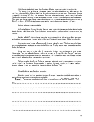 67
3) O Sacerdócio Universal dos Cristãos. Muitos entendem isto no sentido de:
"Eu posso orar a Deus e confessar meus pecados diretamente. Não preciso de
nenhum intermediário". Mas a doutrina* é muito mais profunda que isso. Realmente, é uma
nova visão da Igreja! Wiclíf e Hus, antes da Reforma, totalmente desencantados com a Igreja
hierárquica e papal naquele tempo, ensinavam que a Igreja é o conjunto dos predestinados.
Não creio que devemos enfatizar os predestinados — a Igreja para os pré-reformadores era o
POVO e não a HIERARQUIA (ou simplesmente, como alguns pensavam, o Papa).
Lutero retoma a mesma idéia.
O Credo fala da Comunhão dos Santos; para Lutero, isto era uma definição de Igreja!
Igreja é povo, não hierarquia. Quando Lutero percebeu isto, muitas coisas começaram a se
mudar.
Então, o POVO é importante no culto; tem que participar ativamente. Daí, tem que
entender o que se passa, no seu próprio idioma. E Lutero traduz-lhes a Bíblia em alemão.
O povo tem que louvar a Deus em cânticos, e não só o coro! E Lutero compõe hinos
congregacionais apropriados ao espírito da Reforma. O culto passa a ser essencialmente o
Culto da Palavra.
Uma vez que a Igreja não é hierarquia, Lutero nem estabelece uma nova
hierarquia. Para ele, a Igreja é essencialmente o povo, "a Comunhão dos Santos"; por isso,
a questão de ordens passa a ser coisa secundária. Há igrejas luteranas com bispos, outras
sem — pois a Igreja não é hierarquia, e sim povo!
Talvez o maior desafio da Reforma para nós hoje seja o de tornar mais concreto em
cada igreja local de nossa denominação o sentido de cada crente — homem, mulher,
jovem, criança — ser um sacerdote ou sacerdotisa do Deus Vivo!
Para Refletir e aprofundar o assunto
Dividir o grupo em três grupos menores. O grupo 1 examina o estudo e completa o
seguinte de acordo com os pontos levantados:
Grupo 1 - Parece-nos que Lutero quis dizer o seguinte com a "JUSTIFICAÇÃO PELA
FÉ ............................................................................................
................................................................................................
................................................................................................
................................................................................................
................................................................................................
................................................................................................
...............................................................................................
 