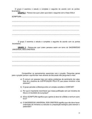 68
O grupo 2 examina o estudo e completa o seguinte de acordo com os pontos
levantados:
GRUPO 2 - Parece-nos que Lutero quis dizer o seguinte com a frase SOLA
SCRIPTURA ..................................................................................
................................................................................................
................................................................................................
..............................................................................................
................................................................................................
O grupo 3 examina o estudo e completa o seguinte de acordo com os pontos
levantados:
GRUPO 3 - Parece-nos que Lutero pensava assim em torno do SACERDÓCIO
UNIVERSAL DOS CRISTÃOS
................................................................................................
................................................................................................
................................................................................................
................................................................................................
Compartilhar os pensamentos essenciais com o grupão. Perguntas gerais
para o grupão pensar e aprofundar mais através da discussão das perguntas a mais:
a) É comum ver pessoas hoje com sérios problemas de sentimento de culpa.
Que diz a doutrina da JUSTIFICAÇÃO PELA FÉ que possa ministrar a tais
pessoas?
b) O grupo percebe a diferença entre um simples acreditar e CONFIAR?
c) Por que é importante reconhecer que nossa justificação vem por iniciativa de
Deus e é resultado da sua graça?
d) SOLA SCRIPTURA significa que a gente só deve ler a Bíblia e nenhum outro
livro?
e) O SACERDÓCIO UNIVERSAL DOS CRISTÃOS significa que não deve haver
ordenação de ministros ou estudos ou preparação teológico para exercer o
pastorado?
 