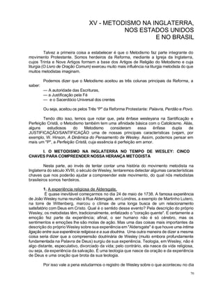 70
XV - METODISMO NA INGLATERRA,
NOS ESTADOS UNIDOS
E NO BRASIL
Talvez a primeira coisa a estabelecer é que o Metodismo faz parte integrante do
movimento Protestante. Somos herdeiros da Reforma, mediante a Igreja da Inglaterra,
cujos Trinta e Nove Artigos formam a base dos Artigos de Religião do Metodismo e cuja
liturgia (O Livro de Oração Comum) exerceu muito mais influência na liturgia metodista do que
muitos metodistas imaginam.
Podemos dizer que o Metodismo aceitou as três colunas principais da Reforma, a
saber:
— A autoridade das Escrituras,
— a Justificação pela Fé
— e o Sacerdócio Universal dos crentes
Ou seja, aceitou os pelos Três “P" da Reforma Protestante: Palavra, Perdão e Povo.
Tendo dito isso, temos que notar que, pela ênfase wesleyana na Santificação e
Perfeição Cristã, o Metodismo também tem uma afinidade básica com o Catolicismo. Aliás,
alguns estudiosos do Metodismo consideram essa ênfase dupla de
JUSTIFICAÇÃO/SANTIFICAÇÃO uma de nossas principais características (vejam, por
exemplo, W. Hinson, A Dinâmica do Pensamento de Wesley. Assim, podemos pensar em
mais um "P", a Perfeição Cristã, cuja essência é perfeição em amor.
I. O METODISMO NA INGLATERRA NO TEMPO DE WESLEY: CINCO
CHAVES PARA COMPREENDER NOSSA HERANÇA METODISTA
Nesta parte, ao invés de tentar contar uma história do movimento metodista na
Inglaterra do século XVIII, o século de Wesley, tentaremos detectar algumas características
chaves que nos poderão ajudar a compreender este movimento, do qual nós metodistas
brasileiros somos herdeiros.
1. A experiência religiosa de Aldersgate.
É quase inevitável começarmos no dia 24 de maio de 1738. A famosa experiência
de João Wesley numa reunião à Rua Aldersgate, em Londres, a exemplo de Martinho Lutero,
na torre de Wittenberg, marcou o cIímax de uma longa busca de um relacionamento
satisfatório com Deus em Cristo. Qual é o sentido desse evento? Pela descrição do próprio
Wesley, os metodistas têm, tradicionalmente, enfatizado o "coração quente". E certamente a
emoção fez parte da experiência; afinal, o ser humano não é só cérebro, mas os
sentimentos e emoções lhe são molas de ação. Mas uma das coisas mais importantes da
descrição do próprio Wesley sobre sua experiência em "Aldersgate" é que houve uma íntima
ligação entre sua experiência religiosa e a sua doutrina. Uma outra maneira de dizer a mesma
coisa seria dizer que a compreensão doutrinária de Wesley (muito embora profundamente
fundamentada na Palavra de Deus) surgiu de sua experiência. Teologia, em Wesley, não é
algo distante, especulativo, divorciado da vida; pelo contrário, ela nasce da vida religiosa,
ou seja, da experiência da salvação. É uma teologia que nasce da oração e da experiência
de Deus e uma oração que brota da sua teologia.
Por isso vale a pena estudarmos o registro de Wesley sobre o que aconteceu no dia
 