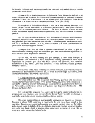 71
24 de maio. Podemos fazer isso em poucas linhas, mas cada uma poderia fornecer matéria
para uma boa discussão.
a) A experiência de Wesley nasceu da Palavra de Deus. Alguém lia do Prefácio de
Lutero à Epístola aos Romanos. Foi no momento que Wesley ouviu da "mudança que Deus
opera no coração pela fé em Cristo" que ele experimentou a fé! Confirmou o que Paulo
dissera que "a fé é pelo ouvir e o ouvir pela palavra de Deus" (Rm 10.17).
b) A experiência foi fundamentalmente o dom da fé. Mas Wesley aprendeu, com
Lutero, de que consiste a verdadeira fé — é confiança (não crença). "Senti que confiava em
Cristo, Cristo tão somente para minha salvação...". Fé, então, é confiar a vida nas mãos de
Cristo, estabelecer aquele relacionamento pelo qual Cristo se torna Senhor e Salvador
pessoal.
c) Com o ato de confiar sua vida a Cristo, estabelecendo um novo relacionamento,
Wesley foi perdoado (o que Lutero chamava de "justificação pela fé", conforme Rm 1.17), ou
seja, percebeu que Cristo havia tirado seus pecados — não era apenas" o Cordeiro de Deus,
que tira o pecado do mundo" (Jo 1.29), mas o Salvador que tirava concretamente os
pecados de João Wesley (e os nossos!).
d) Daquilo que Cristo lhe fizera, o Espírito Santo testificou (cf. Rm 8.16), pois no
mesmo momento "uma segurança" lhe foi dada de que Cristo havia tirado seus pecados e o
havia salvado "da lei do pecado e da morte".
e) Só? Não, há mais! Wesley diz que começou a orar pelos inimigos e
perseguidores! Sem mencionar o Novo Nascimento, Wesley demonstrava nesta nova
capacidade de perdoar que Deus não havia apenas lhe perdoado, mas também
transformado o seu íntimo. Como nós cantamos: "Tu não somente perdoas, purificas
também, ó Jesus".
Concluímos, então, nesta primeira parte, com a afirmação, que uma das principais
características do metodismo wesleyano era, ao invés de uma teologia especulativa, uma
íntima conexão entre a doutrina* e a experiência.
2. A segunda chave é a evangelização.
Devemos lembrar que não foi apenas João Wesley que teve uma experiência
religiosa transformadora em maio de 1738. Carlos Wesley, seu irmão, também recebera o
dom da fé, no domingo anterior. Carlos traduziu sua experiência, que ocorrera no Domingo
de Pentecostes, num hino que lembra as línguas de fogo do primeiro Pentecoste — "Mil
Línguas eu Quisera Ter".
Em certo sentido, enquanto João viajava por toda parte proclamando através da
pregação as boas novas de vida nova em Cristo, Carlos Wesley também proclamava o
evangelho através de seis mil e quinhentos hinos de sua autoria.
Há certas características da evangelização wesleyana que deviam ser notadas.
Primeiro, o século XVIII presenciou o nascimento de uma nova classe social, a dos
operários. Os primeiros representantes dessa nova classe eram os mineiros. Oprimidos
pelas longas horas de trabalho árduo e pelo baixo salário, os mineiros não eram levados
em conta pela Igreja oficial, e poucos deles procuravam a mesma. A Igreja não os
enxergava e eles não sentiam falta da Igreja.
 