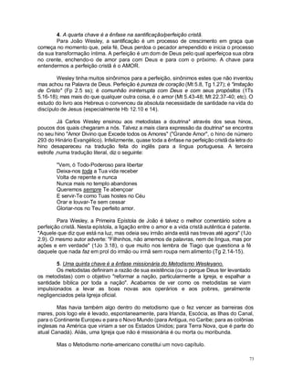73
4. A quarta chave é a ênfase na santificação/perfeição cristã.
Para João Wesley, a santificação é um processo de crescimento em graça que
começa no momento que, pela fé, Deus perdoa o pecador arrependido e inicia o processo
da sua transformação íntima. A perfeição é um dom de Deus pelo qual aperfeiçoa sua obra
no crente, enchendo-o de amor para com Deus e para com o próximo. A chave para
entendermos a perfeição cristã é o AMOR.
Wesley tinha muitos sinônimos para a perfeição, sinônimos estes que não inventou
mas achou na Palavra de Deus. Perfeição é pureza de coração (Mt 5.8, Tg 1.27); é "imitação
de Cristo" (Fp 2.5 ss); é comunhão ininterrupta com Deus e com seus propósitos (1Ts
5.16-18); mas mais do que qualquer outra coisa, é o amor (Mt 5.43-48; Mt 22.37-40; etc). O
estudo do livro aos Hebreus o convenceu da absoluta necessidade de santidade na vida do
discípulo de Jesus (especialmente Hb 12.10 e 14).
Já Carlos Wesley ensinou aos metodistas a doutrina* através dos seus hinos,
poucos dos quais chegaram a nós. Talvez a mais clara expressão da doutrina* se encontra
no seu hino "Amor Divino que Excede todos os Amores" ("Grande Amor", o hino de número
293 do Hinário Evangélico). Infelizmente, quase toda a ênfase na perfeição cristã da letra do
hino desapareceu na tradução feita do inglês para a língua portuguesa. A terceira
estrofe ,numa tradução literal, diz o seguinte:
"Vem, ó Todo-Poderoso para libertar
Deixa-nos toda a Tua vida receber
Volta de repente e nunca
Nunca mais no templo abandones
Queremos sempre Te abençoar
E servir-Te como Tuas hostes no Céu
Orar e louvar-Te sem cessar
Gloriar-nos no Teu perfeito amor.
Para Wesley, a Primeira Epístola de João é talvez o melhor comentário sobre a
perfeição cristã. Nesta epístola, a ligação entre o amor e a vida cristã autêntica é patente.
"Aquele que diz que está na luz, mas odeia seu irmão ainda está nas trevas até agora" (1Jo
2.9). O mesmo autor adverte: "Filhinhos, não amemos de palavras, nem de língua, mas por
ações e em verdade" (1Jo 3.18), o que muito nos lembra de Tiago que questiona a fé
daquele que nada faz em prol do irmão ou irmã sem roupa nem alimento (Tg 2.14-15).
5. Uma quinta chave é a ênfase missionária do Metodismo Wesleyano.
Os metodistas definiram a razão de sua existência (ou o porque Deus ter levantado
os metodistas) com o objetivo "reformar a nação, particularmente a Igreja, e espalhar a
santidade bíblica por toda a nação". Acabamos de ver como os metodistas se viam
impulsionados a levar as boas novas aos operários e aos pobres, geralmente
negligenciados pela Igreja oficial.
Mas havia também algo dentro do metodismo que o fez vencer as barreiras dos
mares, pois logo ele é levado, espontaneamente, para Irlanda, Escócia, as Ilhas do Canal,
para o Continente Europeu e para o Novo Mundo (para Antigua, no Caribe; para as colônias
inglesas na América que viriam a ser os Estados Unidos; para Terra Nova, que é parte do
atual Canadá). Aliás, uma Igreja que não é missionária é ou morta ou moribunda.
Mas o Metodismo norte-americano constitui um novo capítulo.
 