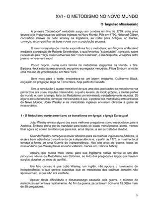 75
XVI - O METODISMO NO NOVO MUNDO
O Impulso Missionário
A primeira "Sociedade" metodista surgiu em Londres em fins de 1739; vinte anos
depois já se implantava nas colônias inglesas no Novo Mundo. Pois em 1760, Natanael Gilbert,
convertido através de João Wesley na Inglaterra, ao voltar para Antigua, no Caribe,
começou a compartilhar as boas novas com a população escrava.
O mesmo impulso de missão espontânea fez o metodismo em Virgínia e Maryland
mediante a pregação de Roberto Strawbridge, o qual levantou "sociedades", construiu rudes
capelas de pau roliço, itinerou diversas das "Treze Colônias", e até despertou vocações entre
jovens norte-americanos!
Pouco depois, numa outra família de metodistas imigrantes da Irlanda, a Sra.
Barbara Heck estaria pressionando seu primo e pregador metodista, Filipe Embury, a iniciar
uma missão de proclamação em New York.
Bem mais para o norte, encontrava-se um jovem imigrante, Guilherme Black,
engajado na pregação leiga na Terra Nova, hoje parte do Canadá.
Sim, a conclusão é quase irresistível de que uma das qualidades do metodismo nos
primórdios era o seu impulso missionário, o qual o levaria, de modo próprio, a muitas partes
do mundo e, com o tempo, faria do Metodismo um movimento verdadeiramente mundial. Só
alguns anos depois dos começos mencionados é que, a pedido dos metodistas arrebanhados
do Novo Mundo, João Wesley e os metodistas ingleses enviaram obreiros à guisa de
missionários.
1 - O Metodismo norte-americano se transforma em Igreja: a Igreja Episcopal
João Wesley enviou alguns dos seus melhores pregadores como missionários para a
América. Embora tenha ele os mandado para todos os locais mencionados acima, vamos
ficar agora só com o território que passaria, anos depois, a ser os Estados Unidos.
Quando Wesley começou a enviar obreiros para aS colônias inglesas na América, já
estava bem adiantado o movimento de independência e, a partir de 1775, o movimento já
tomava a forma de uma Guerra de Independência. Nos oito anos de guerra, todos os
missionários que Wesley havia enviado voltaram, menos um, Francis Asbury.
Asbury, que nunca mais voltou para sua Inglaterra nativa, tornou-se um dos
principais líderes do Metodismo nas Colônias, ao lado dos pregadores leigos que haviam
surgido durante os anos do conflito.
Um fato curioso é que João Wesley, um inglês, não apoiara o movimento de
independência, o que gerava suspeitas que os metodistas das colônias também não
apoiavam-no, o que não era verdade.
Apesar desta dificuldade e desassossego causado pela guerra, o número de
metodistas aumentava rapidamente. Ao fim da guerra, já contavam com uns 15.000 e mais
de 80 pregadores.
 