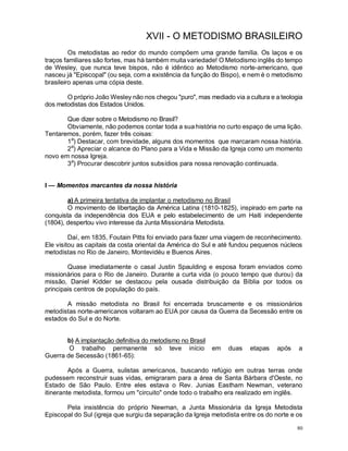 80
XVII - O METODISMO BRASILEIRO
Os metodistas ao redor do mundo compõem uma grande família. Os laços e os
traços familiares são fortes, mas há também muita variedade! O Metodismo inglês do tempo
de Wesley, que nunca teve bispos, não é idêntico ao Metodismo norte-americano, que
nasceu já "Episcopal" (ou seja, com a existência da função do Bispo), e nem é o metodismo
brasileiro apenas uma cópia deste.
O próprio João Wesley não nos chegou "puro", mas mediado via a cultura e a teologia
dos metodistas dos Estados Unidos.
Que dizer sobre o Metodismo no Brasil?
Obviamente, não podemos contar toda a sua história no curto espaço de uma lição.
Tentaremos, porém, fazer três coisas:
1a
) Destacar, com brevidade, alguns dos momentos que marcaram nossa história.
2a
) Apreciar o alcance do Plano para a Vida e Missão da Igreja como um momento
novo em nossa Igreja.
3a
) Procurar descobrir juntos subsídios para nossa renovação continuada.
I — Momentos marcantes da nossa história
a) A primeira tentativa de implantar o metodismo no Brasil
O movimento de libertação da América Latina (1810-1825), inspirado em parte na
conquista da independência dos EUA e pelo estabelecimento de um Haiti independente
(1804), despertou vivo interesse da Junta Missionária Metodista.
Daí, em 1835, Foutain Pitts foi enviado para fazer uma viagem de reconhecimento.
Ele visitou as capitais da costa oriental da América do Sul e até fundou pequenos núcleos
metodistas no Rio de Janeiro, Montevidéu e Buenos Aires.
Quase imediatamente o casal Justin Spaulding e esposa foram enviados como
missionários para o Rio de Janeiro. Durante a curta vida (o pouco tempo que durou) da
missão, Daniel Kidder se destacou pela ousada distribuição da Bíblia por todos os
principais centros de população do país.
A missão metodista no Brasil foi encerrada bruscamente e os missionários
metodistas norte-americanos voltaram ao EUA por causa da Guerra da Secessão entre os
estados do Sul e do Norte.
b) A implantação definitiva do metodismo no Brasil
O trabalho permanente só teve início em duas etapas após a
Guerra de Secessão (1861-65):
Após a Guerra, sulistas americanos, buscando refúgio em outras terras onde
pudessem reconstruir suas vidas, emigraram para a área de Santa Bárbara d'Oeste, no
Estado de São Paulo. Entre eles estava o Rev. Junias Eastham Newman, veterano
itinerante metodista, formou um "circuito" onde todo o trabalho era realizado em inglês.
Pela insistência do próprio Newman, a Junta Missionária da Igreja Metodista
Episcopal do Sul (igreja que surgiu da separação da Igreja metodista entre os do norte e os
 