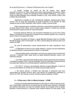 81
do sul dos EUA) enviou J. J. Ransom (1876) para formar uma "missão".
A missão, fundada na cidade do Rio de Janeiro, teve regular
expansão a ponto de, em 1886, receber sua primeira visita episcopal. Na ocasião, o Bispo
Granbery organizou a missão em Conferência Anual (Região Eclesiástica), o que seria o
núcleo da Igreja Metodista como instituição brasileira e que, como pessoa jurídica, teria
custódia das propriedades.
Desdobra-se o trabalho em três "Conferências" (Regiões), respectivamente Norte,
Centro e Sul, as quais são organizadas em Igreja Autônoma a 2 de setembro de 1930,
ocasião em que um velho missionário, João Tarboux, é eleito o primeiro bispo.
Passo importante para a verdadeira autonomia e maturidade da Igreja foi a eleição
de César Dacorso Filho (1934), como o primeiro bispo brasileiro, o homem que marcaria
profundamente a Igreja durante seu longo episcopado.
O Concilio Geral de 1938 cria, dos seminários existentes em Juiz de Fora e Porto
Alegre, a Faculdade de Teologia para o preparo do seu ministério pastoral, com o intuito de
assim construir uma Igreja mais coesa.
No espírito ecumênico de Wesley, a Igreja Metodista Brasileira adere ao Conselho
Mundial de Igrejas, ainda "em formação", em 1942, a primeira Igreja da América Latina a ser
membro do CMI.
Os anos 60 presenciaram muitos acontecimentos da maior importância. Entre
outros:
— O Metodismo se firma na nova capital, Brasília, e começa uma obra significativa
no Nordeste (Recife) e sucessivamente no Norte e no Noroeste;
— Dois secretários gerais, missionários, renunciam seu cargo em favor de elementos
nacionais: o Gabinete Geral, órgão diretor da Igreja Metodista Brasileira, passa a ser
realmente nacional;
— Em 1964: o golpe de Estado desferido pelos militares desorienta profundamente
o metodismo brasileiro, já em "crise de identidade" frente ao catolicismo romano em franca
renovação após Vaticano II e ao Pentecostalismo subitamente em evidência.
— Em 1970-71: começa a nacionalização definitiva da Igreja Metodista, a busca de
uma nova identidade e do sentido da sua missão enquanto Igreja nacional.
— No mesmo período, o trabalho das diaconisas é substituído pela nova
oportunidade de ministério feminino pleno, pela abertura do presbiterado (pastorado) à
mulher. Em 1974, Zeni Soares, torna-se a primeira pastora metodista no Brasil.
II — O Plano para a Vida e a Missão da Igreja — (PVMI)
A Autonomia da Igreja Metodista Brasileira proclamada em 1930 era apenas parcial,
pois a "Igreja Mãe" ainda exercia um grande grau de controle sobre finanças e nomeação
dos obreiros missionários, por meio do Conselho Central, elo de ligação entre as Igrejas
Brasileira e Norte-americana. O Gabinete Geral, também detentor de muito poder, havia
 
