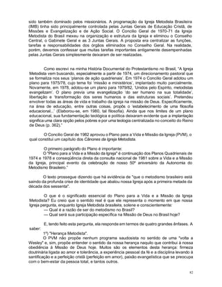 82
sido também dominado pelos missionários. A programação da Igreja Metodista Brasileira
(IMB) tinha sido principalmente controlada pelas Juntas Gerais de Educação Cristã, de
Missões e Evangelização e de Ação Social. O Concilio Geral de 1970-71 da Igreja
Metodista do Brasil mexeu na organização e estrutura da Igreja e eliminou o Conselho
Central, o Gabinete Geral e as 3 Juntas Gerais. A proposta era centralizar as funções,
tarefas e responsabilidades dos órgãos eliminados no Conselho Geral. Na realidade,
porém, devemos confessar que muitas tarefas importantes antigamente desempenhadas
pelas Juntas Gerais simplesmente deixaram de ser realizadas.
Como escrevi na minha História Documental do Protestantismo no Brasil, “A Igreja
Metodista vem buscando, especialmente a partir de 1974, um direcionamento pastoral que
se formaliza nos seus ‘planos de ação quadrienais’. Em 1974 o Concilio Geral adotou um
plano para 1975/78, cujo tema foi ‘missão e ministérios’, implantado muito parcialmente.
Novamente, em 1978, adotou-se um plano para 1979/82, ‘Unidos pelo Espírito, metodistas
evangelizam’. O plano previa uma evangelização ‘do ser humano na sua totalidade’,
libertação e ‘transformação dos seres humanos e das estruturas sociais’. Pretendeu
envolver todas as áreas de vida e trabalho da igreja na missão de Deus. Especificamente,
na área de educação, entre outras coisas, propôs o ‘estabelecimento de uma filosofia
educacional...’ (Elaborou-se, em 1980, tal filosofia). Ainda que nos limites de um plano
educacional, sua fundamentação teológica e política deixaram evidente que a implantação
significa uma clara opção pelos pobres e por uma teologia centralizada no conceito do Reino
de Deus (p. 362).”
O Concilio Geral de 1982 aprovou o Plano para a Vida e Missão da Igreja (PVM), o
qual constitui um capítulo dos Cânones da Igreja Metodista.
O primeiro parágrafo do Plano é importante:
O "Plano para a Vida e a Missão da Igreja" é continuação dos Planos Quadrienais de
1974 e 1978 e conseqüência direta da consulta nacional de 1981 sobre a Vida e a Missão
da Igreja, principal evento da celebração de nosso 50º aniversário da Autonomia do
Metodismo Brasileiro.”
O texto prossegue dizendo que há evidência de "que o metodismo brasileiro está
saindo da profunda crise de identidade que abalou nossa Igreja após a primeira metade da
década dos sessenta".
O que é o significado essencial do Plano para a Vida e a Missão da Igreja
Metodista? Eu creio que o sentido real é que ele representa o momento em que nossa
Igreja pergunta, enquanto Igreja Metodista brasileira, solene e conscientemente:
— Qual é a razão de ser do metodismo no Brasil?
— Qual será sua participação específica na Missão de Deus no Brasil hoje?
E, tendo feito esta pergunta, ela responde em termos de quatro grandes ênfases. A
saber:
1º) "Herança Metodista".
O PVM não propõe nenhum programa saudosista no sentido de uma "volta a
Wesley" e, sim, propõe entender o sentido da nossa herança naquilo que contribui à nossa
obediência à Missão de Deus hoje. Muitos são os elementos desta herança: firmeza
doutrinária ligada ao amor e tolerância, a experiência pessoal da fé e a disciplina levando à
santificação e a perfeição cristã (perfeição em amor), paixão evangelística que se preocupa
com o bem-estar da pessoa total, e tantos outros.
 
