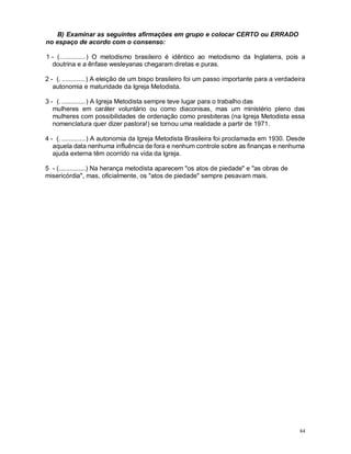 84
B) Examinar as seguintes afirmações em grupo e colocar CERTO ou ERRADO
no espaço de acordo com o consenso:
1 - (..............) O metodismo brasileiro é idêntico ao metodismo da Inglaterra, pois a
doutrina e a ênfase wesleyanas chegaram diretas e puras.
2 - (. .............) A eleição de um bispo brasileiro foi um passo importante para a verdadeira
autonomia e maturidade da Igreja Metodista.
3 - (. .............) A Igreja Metodista sempre teve lugar para o trabalho das
mulheres em caráter voluntário ou como diaconisas, mas um ministério pleno das
mulheres com possibilidades de ordenação como presbiteras (na Igreja Metodista essa
nomenclatura quer dizer pastora!) se tornou uma realidade a partir de 1971.
4 - (. .............) A autonomia da Igreja Metodista Brasileira foi proclamada em 1930. Desde
aquela data nenhuma influência de fora e nenhum controle sobre as finanças e nenhuma
ajuda externa têm ocorrido na vida da Igreja.
5 - (...............) Na herança metodista aparecem "os atos de piedade" e "as obras de
misericórdia", mas, oficialmente, os "atos de piedade" sempre pesavam mais.
 