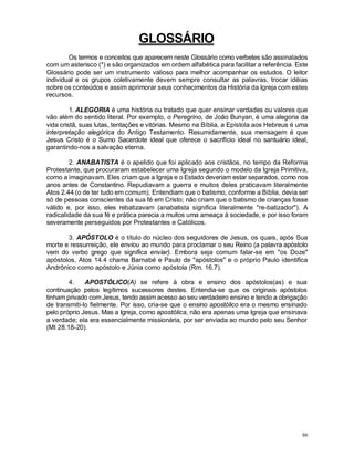 86
GLOSSÁRIO
Os termos e conceitos que aparecem neste Glossário como verbetes são assinalados
com um asterisco (*) e são organizados em ordem alfabética para facilitar a referência. Este
Glossário pode ser um instrumento valioso para melhor acompanhar os estudos. O leitor
individual e os grupos coletivamente devem sempre consultar as palavras, trocar idéias
sobre os conteúdos e assim aprimorar seus conhecimentos da História da Igreja com estes
recursos.
1. ALEGORIA é uma história ou tratado que quer ensinar verdades ou valores que
vão além do sentido literal. Por exemplo, o Peregrino, de João Bunyan, é uma alegoria da
vida cristã, suas lutas, tentações e vitórias. Mesmo na Bíblia, a Epístola aos Hebreus é uma
interpretação alegórica do Antigo Testamento. Resumidamente, sua mensagem é que
Jesus Cristo é o Sumo Sacerdote ideal que oferece o sacrifício ideal no santuário ideal,
garantindo-nos a salvação eterna.
2. ANABATISTA é o apelido que foi aplicado aos cristãos, no tempo da Reforma
Protestante, que procuraram estabelecer uma Igreja segundo o modelo da Igreja Primitiva,
como a imaginavam. Eles criam que a Igreja e o Estado deveriam estar separados, como nos
anos antes de Constantino. Repudiavam a guerra e muitos deles praticavam literalmente
Atos 2.44 (o de ter tudo em comum). Entendiam que o batismo, conforme a Bíblia, devia ser
só de pessoas conscientes da sua fé em Cristo; não criam que o batismo de crianças fosse
válido e, por isso, eles rebatizavam (anabatista significa literalmente "re-batizador"). A
radicalidade da sua fé e prática parecia a muitos uma ameaça à sociedade, e por isso foram
severamente perseguidos por Protestantes e Católicos.
3. APÓSTOLO é o título do núcleo dos seguidores de Jesus, os quais, após Sua
morte e ressurreição, ele enviou ao mundo para proclamar o seu Reino (a palavra apóstolo
vem do verbo grego que significa enviar). Embora seja comum falar-se em "os Doze"
apóstolos, Atos 14.4 chama Barnabé e Paulo de "apóstolos" e o próprio Paulo identifica
Andrônico como apóstolo e Júnia como apóstola (Rm. 16.7).
4. APOSTÓLICO(A) se refere à obra e ensino dos apóstolos(as) e sua
continuação pelos legítimos sucessores destes. Entendia-se que os originais apóstolos
tinham privado com Jesus, tendo assim acesso ao seu verdadeiro ensino e tendo a obrigação
de transmiti-lo fielmente. Por isso, cria-se que o ensino apostólico era o mesmo ensinado
pelo próprio Jesus. Mas a Igreja, como apostólica, não era apenas uma Igreja que ensinava
a verdade; ela era essencialmente missionária, por ser enviada ao mundo pelo seu Senhor
(Mt 28.18-20).
 