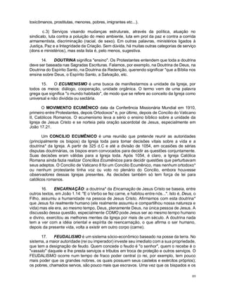 89
toxicômanos, prostitutas, menores, pobres, imigrantes etc...).
c.3) Serviços visando mudanças estruturais, através da política, atuação no
sindicato, luta contra a poluição do meio ambiente, luta em prol da paz e contra a corrida
armamentista, discriminação (racial, de sexo). Em outras palavras, ministérios ligados à
Justiça, Paz e a Integridade da Criação. Sem dúvida, há muitas outras categorias de serviço
(dons e ministérios), mas esta lista é, pelo menos, sugestiva.
14. DOUTRINA significa "ensino". Os Protestantes entendem que toda a doutrina
deve ser baseada nas Sagradas Escrituras. Falamos, por exemplo, na Doutrina de Deus, na
Doutrina do Espírito Santo, na Doutrina da Redenção, querendo significar "que a Bíblia nos
ensina sobre Deus, o Espírito Santo, a Salvação, etc.
15. O ECUMENISMO é uma busca de manifestarmos a unidade da Igreja, por
todos os meios: diálogo, cooperação, unidade orgânica. O termo vem de uma palavra
grega que significa "o mundo habitado", de modo que se refere ao conceito da Igreja como
universal e não dividida ou sectária.
O MOVIMENTO ECUMÊNICO data da Conferência Missionária Mundial em 1910,
primeiro entre Protestantes, depois Ortodoxos* e, por último, depois de Concilio do Vaticano
II, Católicos Romanos. O ecumenismo leva a sério o ensino bíblico sobre a unidade da
Igreja de Jesus Cristo e se norteia pela oração sacerdotal de Jesus, especialmente em
João 17.21.
Um CONCILIO ECUMÊNICO é uma reunião que pretende reunir as autoridades
(principalmente os bispos) da Igreja toda para tomar decisões vitais sobre a vida e a
doutrina* da Igreja. A partir de 325 d.C e até a divisão de 1054, em ocasiões de sérias
disputas doutrinárias, os bispos eram convocados para decidir as questões conjuntamente.
Suas decisões eram válidas para a Igreja toda. Após 1054, é claro, a Igreja Católica
Romana ainda fazia realizar Concílios Ecumênicos para decidir questões que perturbavam
seus adeptos. O Concilio de Vaticano II foi um Concilio Ecumênico, mas nenhum ortodoxo*
ou nenhum protestante tinha voz ou voto no plenário do Concilio, embora houvesse
observadores dessas Igrejas presentes. As decisões também só tem força de lei para
católicos romanos.
16. ENCARNAÇÃO: a doutrina* da Encarnação de Jesus Cristo se baseia, entre
outros textos, em João 1.14: "E o Verbo se fez carne, e habitou entre nós...". Isto é, Deus, o
Filho, assumiu a humanidade na pessoa de Jesus Cristo. Afirmamos com esta doutrina*
que Jesus foi realmente humano (ele realmente assumiu e compartilhou nossa natureza e
vida) mas ele era, ao mesmo tempo, Deus, plenamente Deus, na única pessoa de Jesus. A
discussão dessa questão, especialmente COMO pode Jesus ser ao mesmo tempo humano
e divino, exercitou as melhores mentes da Igreja por mais de um século. A doutrina nada
tem a ver com a idéia oriental e espírita de reencarnação, o que afirma o ser humano,
depois da presente vida, volta a existir em outro corpo (carne).
17. FEUDALISMO é um sistema sócio-econômico baseado na posse da terra. No
sistema, a maior autoridade (rei ou imperador) investe seu imediato com a sua propriedade,
que tem a designação de feudo. Quem concede o feudo é "o senhor", quem o recebe é o
"vassalo" daquele e lhe presta serviços e tributos em troca de proteção e outros serviços. O
FEUDALISMO ocorre num tempo de fraco poder central (o rei, por exemplo, tem pouco
mais poder que os grandes nobres, os quais possuem seus castelos e exércitos próprios);
os pobres, chamados servos, são pouco mais que escravos. Uma vez que os bispados e os
 