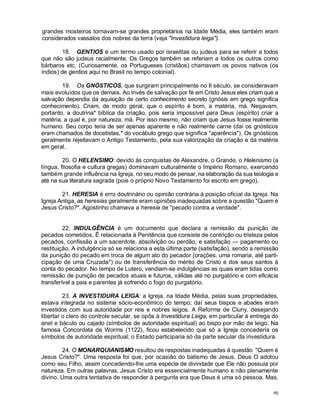 90
grandes mosteiros tornavam-se grandes proprietários na Idade Média, eles também eram
considerados vassalos dos nobres da terra (veja "Investidura leiga").
18. GENTIOS é um termo usado por israelitas ou judeus para se referir a todos
que não são judeus racialmente. Os Gregos também se referiam a todos os outros como
bárbaros etc. (Curiosamente, os Portugueses (cristãos) chamavam os povos nativos (os
índios) de gentios aqui no Brasil no tempo colonial).
19. Os GNÓSTICOS, que surgiram principalmente no II século, se consideravam
mais evoluídos que os demais. Ao invés de salvação por fé em Cristo Jesus eles criam que a
salvação dependia da aquisição de certo conhecimento secreto (gnósis em grego significa
conhecimento). Criam, de modo geral, que o espírito é bom, a matéria, má. Negavam,
portanto, a doutrina* bíblica da criação, pois seria impossível para Deus (espírito) criar a
matéria, a qual é, por natureza, má. Por isso mesmo, não criam que Jesus fosse realmente
humano. Seu corpo teria de ser apenas aparente e não realmente carne (daí os gnósticos
eram chamados de docetistas,* do vocábulo grego que significa "aparência"). Os gnósticos
geralmente rejeitavam o Antigo Testamento, pela sua valorização da criação e da matéria
em geral.
20. O HELENSIMO: devido às conquistas de Alexandre, o Grande, o Helenismo (a
língua, filosofia e cultura gregas) dominavam culturalmente o Império Romano, exercendo
também grande influência na Igreja, no seu modo de pensar, na elaboração da sua teologia e
até na sua literatura sagrada (pois o próprio Novo Testamento foi escrito em grego).
21. HERESIA é erro doutrinário ou opinião contrária à posição oficial da Igreja. Na
Igreja Antiga, as heresias geralmente eram opiniões inadequadas sobre a questão "Quem é
Jesus Cristo?". Agostinho chamava a heresia de "pecado contra a verdade".
22. INDULGÊNCIA é um documento que declara a remissão da punição de
pecados cometidos. Ê relacionada à Penitência que consiste de contrição ou tristeza pelos
pecados, confissão a um sacerdote, absolvição ou perdão, e satisfação — pagamento ou
restituição. A indulgência só se relaciona a esta última parte (satisfação), sendo a remissão
da punição do pecado em troca de algum ato do pecador (orações, uma romaria, até parti-
cipação de uma Cruzada*) ou de transferência do mérito de Cristo e dos seus santos à
conta do pecador. No tempo de Lutero, vendiam-se indulgências as quais eram tidas como
remissão de punição de pecados atuais e futuros, válidas até no purgatório e com eficácia
transferível a pais e parentes já sofrendo o fogo do purgatório.
23. A INVESTIDURA LEIGA: a Igreja, na Idade Média, pelas suas propriedades,
estava integrada no sistema sócio-econômico do tempo; daí seus bispos e abades eram
investidos com sua autoridade por reis e nobres leigos. A Reforma de Cluny, desejando
libertar o clero do controle secular, se opôs à Investidura Leiga, em particular à entrega do
anel e báculo ou cajado (símbolos de autoridade espiritual) ao bispo por mão de leigo. Na
famosa Concordata de Worms (1122), ficou estabelecido que só a Igreja concederia os
símbolos de autoridade espiritual; o Estado participaria só da parte secular da investidura.
24. O MONARQUIANISMO resultou de respostas inadequadas à questão "Quem é
Jesus Cristo?". Uma resposta foi que, por ocasião do batismo de Jesus, Deus O adotou
como seu Filho, assim concedendo-lhe uma espécie de divindade que Ele não possuía por
natureza. Em outras palavras, Jesus Cristo era essencialmente humano e não plenamente
divino. Uma outra tentativa de responder à pergunta era que Deus é uma só pessoa. Mas,
 