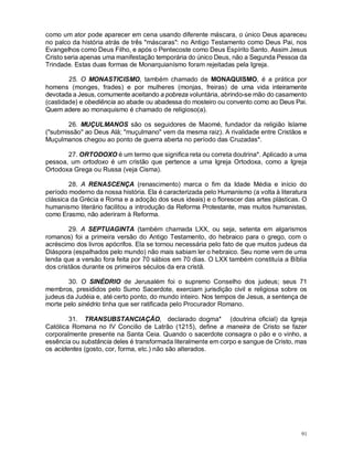 91
como um ator pode aparecer em cena usando diferente máscara, o único Deus apareceu
no palco da história atrás de três "máscaras": no Antigo Testamento como Deus Pai, nos
Evangelhos como Deus Filho, e após o Pentecoste como Deus Espírito Santo. Assim Jesus
Cristo seria apenas uma manifestação temporária do único Deus, não a Segunda Pessoa da
Trindade. Estas duas formas de Monarquianísmo foram rejeitadas pela Igreja.
25. O MONASTICISMO, também chamado de MONAQUISMO, é a prática por
homens (monges, frades) e por mulheres (monjas, freiras) de uma vida inteiramente
devotada a Jesus, comumente aceitando a pobreza voluntária, abrindo-se mão do casamento
(castidade) e obediência ao abade ou abadessa do mosteiro ou convento como ao Deus Pai.
Quem adere ao monaquismo é chamado de religioso(a).
26. MUÇULMANOS são os seguidores de Maomé, fundador da religião Islame
("submissão" ao Deus Alá; "muçulmano" vem da mesma raiz). A rivalidade entre Cristãos e
Muçulmanos chegou ao ponto de guerra aberta no período das Cruzadas*.
27. ORTODOXO é um termo que significa reta ou correta doutrina*. Aplicado a uma
pessoa, um ortodoxo é um cristão que pertence a uma Igreja Ortodoxa, como a Igreja
Ortodoxa Grega ou Russa (veja Cisma).
28. A RENASCENÇA (renascimento) marca o fim da Idade Média e início do
período moderno da nossa história. Ela é caracterizada pelo Humanismo (a volta à literatura
clássica da Grécia e Roma e a adoção dos seus ideais) e o florescer das artes plásticas. O
humanismo literário facilitou a introdução da Reforma Protestante, mas muitos humanistas,
como Erasmo, não aderiram à Reforma.
29. A SEPTUAGINTA (também chamada LXX, ou seja, setenta em algarismos
romanos) foi a primeira versão do Antigo Testamento, do hebraico para o grego, com o
acréscimo dos livros apócrifos. Ela se tornou necessária pelo fato de que muitos judeus da
Diáspora (espalhados pelo mundo) não mais sabiam ler o hebraico. Seu nome vem de uma
lenda que a versão fora feita por 70 sábios em 70 dias. O LXX também constituía a Bíblia
dos cristãos durante os primeiros séculos da era cristã.
30. O SINÉDRIO de Jerusalém foi o supremo Conselho dos judeus; seus 71
membros, presididos pelo Sumo Sacerdote, exerciam jurisdição civil e religiosa sobre os
judeus da Judéia e, até certo ponto, do mundo inteiro. Nos tempos de Jesus, a sentença de
morte pelo sinédrio tinha que ser ratificada pelo Procurador Romano.
31. TRANSUBSTANCIAÇÃO, declarado dogma* (doutrina oficial) da Igreja
Católica Romana no IV Concilio de Latrão (1215), define a maneira de Cristo se fazer
corporalmente presente na Santa Ceia. Quando o sacerdote consagra o pão e o vinho, a
essência ou substância deles é transformada literalmente em corpo e sangue de Cristo, mas
os acidentes (gosto, cor, forma, etc.) não são alterados.
 