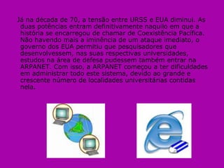 Já na década de 70, a tensão entre URSS e EUA diminui. As duas potências entram definitivamente naquilo em que a história se encarregou de chamar de Coexistência Pacífica. Não havendo mais a iminência de um ataque imediato, o governo dos EUA permitiu que pesquisadores que desenvolvessem, nas suas respectivas universidades, estudos na área de defesa pudessem também entrar na ARPANET. Com isso, a ARPANET começou a ter dificuldades em administrar todo este sistema, devido ao grande e crescente número de localidades universitárias contidas nela. 