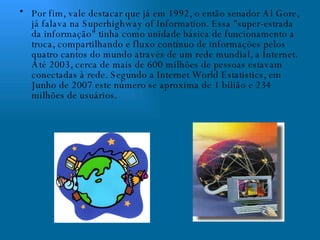 Por fim, vale destacar que já em 1992, o então senador Al Gore, já falava na Superhighway of Information. Essa "super-estrada da informação" tinha como unidade básica de funcionamento a troca, compartilhando e fluxo contínuo de informações pelos quatro cantos do mundo através de um rede mundial, a Internet. Até 2003, cerca de mais de 600 milhões de pessoas estavam conectadas à rede. Segundo a Internet World Estatistics, em Junho de 2007 este número se aproxima de 1 bilião e 234 milhões de usuários. 