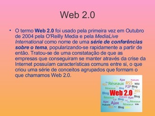 Web 2.0 O termo  Web 2.0  foi usado pela primeira vez em Outubro de 2004 pela O'Reilly Media e pela  MediaLive International  como nome de uma  série de conferências sobre o tema , popularizando-se rapidamente a partir de então. Tratou-se de uma constatação de que as empresas que conseguiram se manter através da crise da Internet possuíam características comuns entre si, o que criou uma série de conceitos agrupados que formam o que chamamos Web 2.0. 