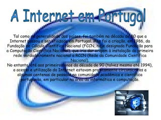 A Internet em Portugal Tal como na generalidade dos países, foi também na década de 80 que a Internet passou a ser utilizada em Portugal. Mas foi a criação, em 1986, da Fundação de Cálculo Científico Nacional (FCCN, hoje designada Fundação para a Computação Científica Nacional), que iria dar origem à instalação da primeira rede verdadeiramente nacional a RCCN (Rede da Comunidade Científica Nacional). No entanto, até aos primeiros anos da década de 90 (talvez mesmo até 1994), o acesso e utilização da Internet estavam praticamente circunscritos a algumas centenas de pessoas na comunidade académica e científica portuguesa, em particular na área da informática e computação. 