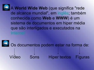 A  World Wide Web  (que significa "rede de alcance mundial", em  inglês ; também conhecida como  Web  e  WWW ) é um sistema de documentos em hiper média que são interligados e executados na  Internet   Os documentos podem estar na forma de: Vídeo  Sons  Hiper textos  Figuras 