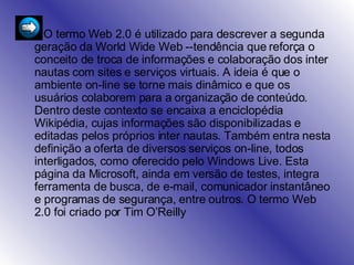 O termo Web 2.0 é utilizado para descrever a segunda geração da World Wide Web --tendência que reforça o conceito de troca de informações e colaboração dos inter nautas com sites e serviços virtuais. A ideia é que o ambiente on-line se torne mais dinâmico e que os usuários colaborem para a organização de conteúdo. Dentro deste contexto se encaixa a enciclopédia Wikipédia, cujas informações são disponibilizadas e editadas pelos próprios inter nautas. Também entra nesta definição a oferta de diversos serviços on-line, todos interligados, como oferecido pelo Windows Live. Esta página da Microsoft, ainda em versão de testes, integra ferramenta de busca, de e-mail, comunicador instantâneo e programas de segurança, entre outros. O termo Web 2.0 foi criado por Tim O’Reilly  
