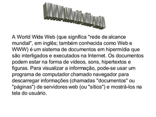 WWW (World wide web) A World Wide Web (que significa "rede de alcance mundial", em inglês; também conhecida como Web e WWW) é um sistema de documentos em hipermídia que são interligados e executados na Internet. Os documentos podem estar na forma de vídeos, sons, hipertextos e figuras. Para visualizar a informação, pode-se usar um programa de computador chamado navegador para descarregar informações (chamadas "documentos" ou "páginas") de servidores web (ou "sítios") e mostrá-los na tela do usuário.   