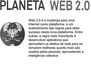 Web 2.0 é a mudança para uma Internet como plataforma, e um entendimento das regras para obter sucesso nesta nova plataforma. Entre outras, a regra mais importante é desenvolver aplicativos que aproveitem os efeitos de rede para se tornarem melhores quanto mais são usados pelas pessoas, aproveitando a inteligência colectiva   