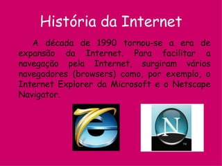 História da Internet A década de 1990 tornou-se a era de expansão da Internet. Para facilitar a navegação pela Internet, surgiram vários navegadores (browsers) como, por exemplo, o Internet Explorer da Microsoft e o Netscape Navigator.   
