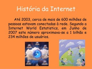 História da Internet Até 2003, cerca de mais de 600 milhões de pessoas estavam conectadas à rede. Segundo a Internet World Estatistics, em Junho de 2007 este número aproximava-se a 1 bilhão e 234 milhões de usuários.   