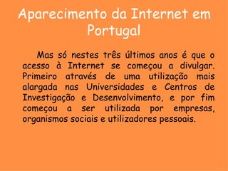 Aparecimento da Internet em Portugal Mas só nestes três últimos anos é que o acesso à Internet se começou a divulgar. Primeiro através de uma utilização mais alargada nas Universidades e Centros de Investigação e Desenvolvimento, e por fim começou a ser utilizada por empresas, organismos sociais e utilizadores pessoais. 