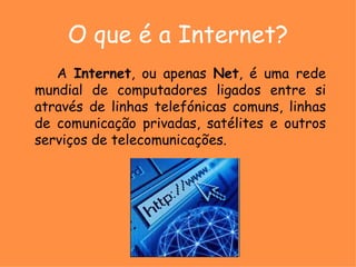 O que é a Internet? A  Internet , ou apenas  Net , é uma rede mundial de computadores ligados entre si através de linhas telefónicas comuns, linhas de comunicação privadas, satélites e outros serviços de telecomunicações. 