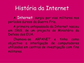 História da Internet A  Internet , surgiu por vias militares nos períodos áureos da Guerra Fria.   A primeira antepassada da Internet nasceu em 1969, de um projecto do Ministério da Defesa dos EUA. Chamava-se ARPANET e tinha como objectivo a interligação de computadores utilizados em centros de investigação com fins militares.   