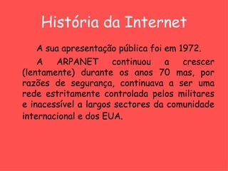 História da Internet A sua apresentação pública foi em 1972. A ARPANET continuou a crescer (lentamente) durante os anos 70 mas, por razões de segurança, continuava a ser uma rede estritamente controlada pelos militares e inacessível a largos sectores da comunidade internacional e dos EUA.   