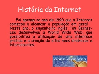 História da Internet Foi apenas no ano de 1990 que a Internet começou a alcançar a população em geral.  Neste ano, o engenheiro inglês Tim Bernes-Lee desenvolveu a World Wide Web, que possibilitou a utilização de uma interface gráfica e a criação de sites mais dinâmicos e interessantes.  