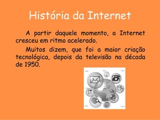 História da Internet A partir daquele momento, a Internet cresceu em ritmo acelerado.  Muitos dizem, que foi a maior criação tecnológica, depois da televisão na década de 1950. 