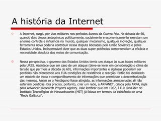 A história da Internet A Internet, surgiu por vias militares nos períodos áureos da Guerra Fria. Na década de 60, quando dois blocos antagónicos politicamente, socialmente e economicamente exerciam um enorme controle e influência no mundo, qualquer mecanismo, qualquer inovação, qualquer ferramenta nova poderia contribuir nessa disputa lideradas pela União Soviética e pelos Estados Unidos. Indispensável dizer que as duas super potências compreendiam a eficácia e necessidade absoluta dos meios de comunicação. Nessa perspectiva, o governo dos Estados Unidos temia um ataque às suas bases militares pela URSS. Acontece que em caso de um ataque (deve-se levar em consideração o clima de tensão que permeia a década de 60), informações importantes e sigilosas poderiam ser perdidas não oferecendo aos EUA condições de resistência e reacção. Então foi idealizado um modelo de troca e compartilhamento de informações que permitisse a descentralização das mesmas. Assim se o Pentágono fosse atingido, as informações armazenadas ali não estariam perdidas. Era preciso, portanto, criar um rede, a ARPANET, criada pela ARPA, sigla para Advanced Research Projects Agency. Vale lembrar que em 1962, J.C.R LickLider do Instituto Tecnológico de Massachusetts (MIT) já falava em termos da existência de uma "Rede Galáxica". 