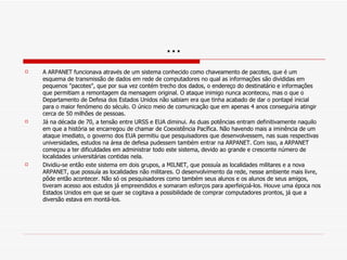 … A ARPANET funcionava através de um sistema conhecido como chaveamento de pacotes, que é um esquema de transmissão de dados em rede de computadores no qual as informações são divididas em pequenos "pacotes", que por sua vez contém trecho dos dados, o endereço do destinatário e informações que permitiam a remontagem da mensagem original. O ataque inimigo nunca aconteceu, mas o que o Departamento de Defesa dos Estados Unidos não sabiam era que tinha acabado de dar o pontapé inicial para o maior fenómeno do século. O único meio de comunicação que em apenas 4 anos conseguiria atingir cerca de 50 milhões de pessoas. Já na década de 70, a tensão entre URSS   e EUA diminui. As duas potências entram definitivamente naquilo em que a história se encarregou de chamar de Coexistência Pacífica. Não havendo mais a iminência de um ataque imediato, o governo dos EUA permitiu que pesquisadores que desenvolvessem, nas suas respectivas universidades, estudos na área de defesa pudessem também entrar na ARPANET. Com isso, a ARPANET começou a ter dificuldades em administrar todo este sistema, devido ao grande e crescente número de localidades universitárias contidas nela. Dividiu-se então este sistema em dois grupos, a MILNET, que possuía as localidades militares e a nova ARPANET, que possuía as localidades não militares. O desenvolvimento da rede, nesse ambiente mais livre, pôde então acontecer. Não só os pesquisadores como também seus alunos e os alunos de seus amigos, tiveram acesso aos estudos já empreendidos e somaram esforços para aperfeiçoá-los. Houve uma época nos Estados Unidos em que se quer se cogitava a possibilidade de comprar computadores prontos, já que a diversão estava em montá-los. 