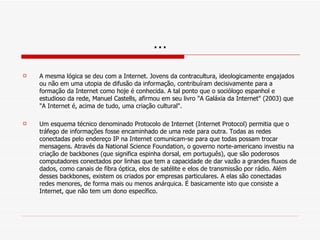 … A mesma lógica se deu com a Internet. Jovens da contracultura, ideologicamente engajados ou não em uma utopia de difusão da informação, contribuíram decisivamente para a formação da Internet como hoje é conhecida. A tal ponto que o sociólogo espanhol e estudioso da rede, Manuel Castells, afirmou em seu livro "A Galáxia da Internet" (2003) que "A Internet é, acima de tudo, uma criação cultural". Um esquema técnico denominado Protocolo de Internet (Internet Protocol) permitia que o tráfego de informações fosse encaminhado de uma rede para outra. Todas as redes conectadas pelo endereço IP na Internet comunicam-se para que todas possam trocar mensagens. Através da National Science Foundation, o governo norte-americano investiu na criação de backbones (que significa espinha dorsal, em português), que são poderosos computadores conectados por linhas que tem a capacidade de dar vazão a grandes fluxos de dados, como canais de fibra óptica, elos de satélite e elos de transmissão por rádio. Além desses backbones, existem os criados por empresas particulares. A elas são conectadas redes menores, de forma mais ou menos anárquica. É basicamente isto que consiste a Internet, que não tem um dono específico. 