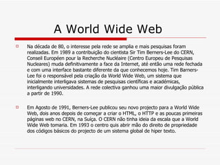 A World Wide Web  Na década de 80, o interesse pela rede se amplia e mais pesquisas foram realizadas. Em 1989 a contribuição do cientista Sir Tim Berners-Lee do CERN, Conseil Européen pour la Recherche Nucléaire (Centro Europeu de Pesquisas Nucleares) muda definitivamente a face da Internet, até então uma rede fechada e com uma interface bastante diferente da que conhecemos hoje. Tim Barners-Lee foi o responsável pela criação da World Wide Web, um sistema que inicialmente interligava sistemas de pesquisas científicas e académicas, interligando universidades. A rede colectiva ganhou uma maior divulgação pública a partir de 1990. Em Agosto de 1991, Berners-Lee publicou seu novo projecto para a World Wide Web, dois anos depois de começar a criar o HTML, o HTTP e as poucas primeiras páginas web no CERN, na Suíça. O CERN não tinha ideia da escala que a World Wide Web tomaria. Em 1993 o centro quis abrir mão do direito de propriedade dos códigos básicos do projecto de um sistema global de hiper texto. 