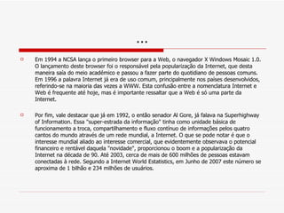 … Em 1994 a NCSA lança o primeiro browser para a Web, o navegador X Windows Mosaic 1.0. O lançamento deste browser foi o responsável pela popularização da Internet, que desta maneira saía do meio académico e passou a fazer parte do quotidiano de pessoas comuns. Em 1996 a palavra Internet já era de uso comum, principalmente nos países desenvolvidos, referindo-se na maioria das vezes a WWW. Esta confusão entre a nomenclatura Internet e Web é frequente até hoje, mas é importante ressaltar que a Web é só uma parte da Internet. Por fim, vale destacar que já em 1992, o então senador Al Gore, já falava na Superhighway of Information. Essa "super-estrada da informação" tinha como unidade básica de funcionamento a troca, compartilhamento e fluxo contínuo de informações pelos quatro cantos do mundo através de um rede mundial, a Internet. O que se pode notar é que o interesse mundial aliado ao interesse comercial, que evidentemente observava o potencial financeiro e rentável daquela "novidade", proporcionou o boom e a popularização da Internet na década de 90. Até 2003, cerca de mais de 600 milhões de pessoas estavam conectadas à rede. Segundo a Internet World Estatistics, em Junho de 2007 este número se aproxima de 1 bilhão e 234 milhões de usuários. 