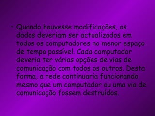 Quando houvesse modificações, os dados deveriam ser actualizados em todos os computadores no menor espaço de tempo possível. Cada computador deveria ter várias opções de vias de comunicação com todos os outros. Desta forma, a rede continuaria funcionando mesmo que um computador ou uma via de comunicação fossem destruídos. 