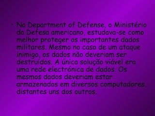 No Department of Defense, o Ministério da Defesa americano, estudava-se como melhor proteger os importantes dados militares. Mesmo no caso de um ataque inimigo, os dados não deveriam ser destruídos. A única solução viável era uma rede electrónica de dados. Os mesmos dados deveriam estar armazenados em diversos computadores, distantes uns dos outros. 