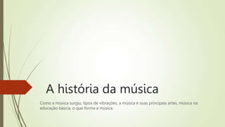 A história da música
Como a música surgiu, tipos de vibrações, a música e suas principais artes, música na
educação básica, o que forma a música.
 