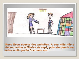 Hans ficou doente dos pulmões. A sua mãe não o deixou voltar à fábrica de rapé, pois ele queria ser actor e não podia ficar sem voz. 