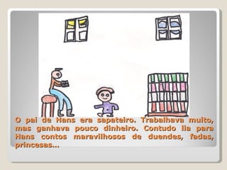 O pai de Hans era sapateiro. Trabalhava muito, mas ganhava pouco dinheiro. Contudo lia para Hans contos maravilhosos de duendes, fadas, princesas… 