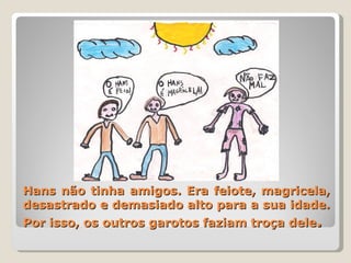 Hans não tinha amigos. Era feiote, magricela, desastrado e demasiado alto para a sua idade. Por isso, os outros garotos faziam troça dele . 