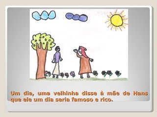Um dia, uma velhinha disse à mãe de Hans que ele um dia seria famoso e rico. 