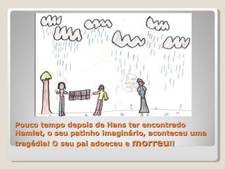 Pouco tempo depois de Hans ter encontrado Hamlet, o seu patinho imaginário, aconteceu uma tragédia! O seu pai adoeceu e  morreu !! 