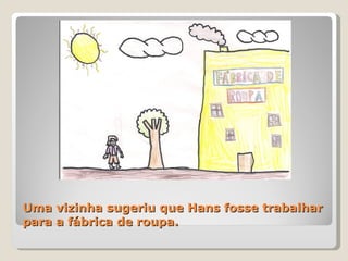 Uma vizinha sugeriu que Hans fosse trabalhar para a fábrica de roupa. 